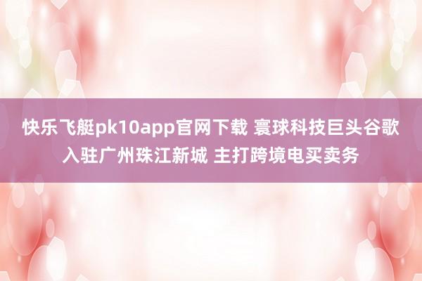 快乐飞艇pk10app官网下载 寰球科技巨头谷歌入驻广州珠江新城 主打跨境电买卖务