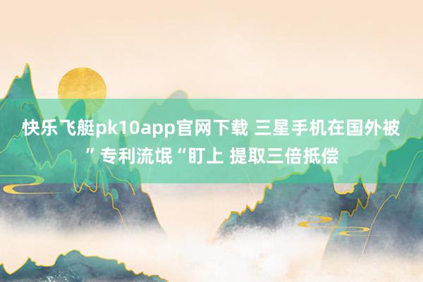 快乐飞艇pk10app官网下载 三星手机在国外被”专利流氓“盯上 提取三倍抵偿