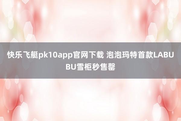 快乐飞艇pk10app官网下载 泡泡玛特首款LABUBU雪柜秒售罄
