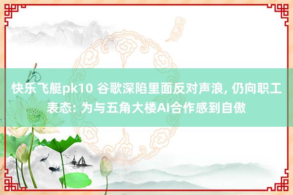 快乐飞艇pk10 谷歌深陷里面反对声浪， 仍向职工表态: 为与五角大楼AI合作感到自傲
