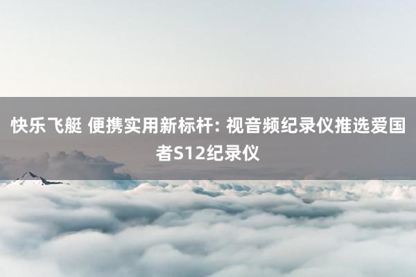 快乐飞艇 便携实用新标杆: 视音频纪录仪推选爱国者S12纪录仪