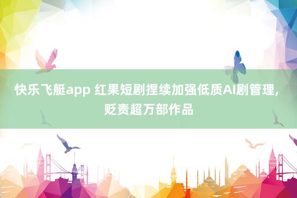 快乐飞艇app 红果短剧捏续加强低质AI剧管理， 贬责超万部作品