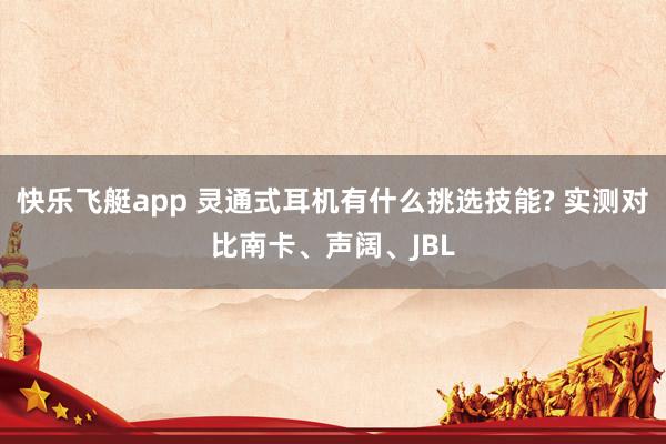 快乐飞艇app 灵通式耳机有什么挑选技能? 实测对比南卡、声阔、JBL