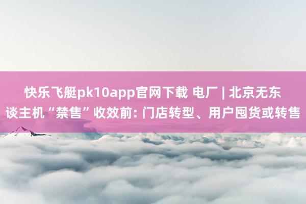 快乐飞艇pk10app官网下载 电厂 | 北京无东谈主机“禁售”收效前: 门店转型、用户囤货或转售