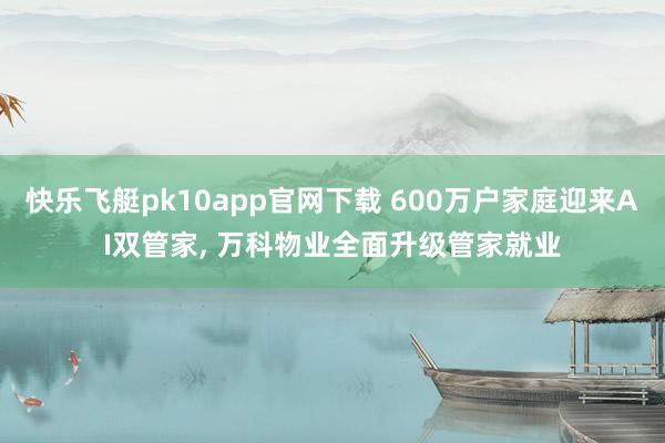 快乐飞艇pk10app官网下载 600万户家庭迎来AI双管家， 万科物业全面升级管家就业