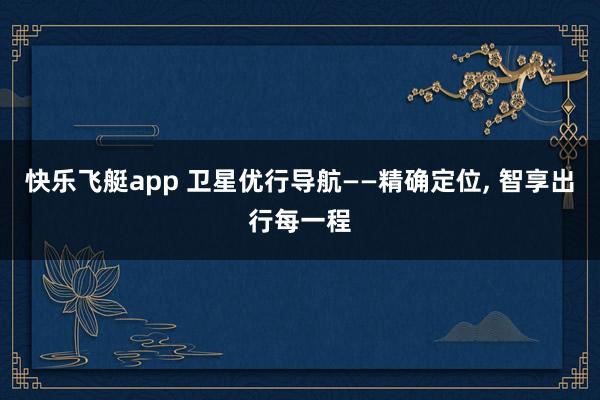 快乐飞艇app 卫星优行导航——精确定位， 智享出行每一程