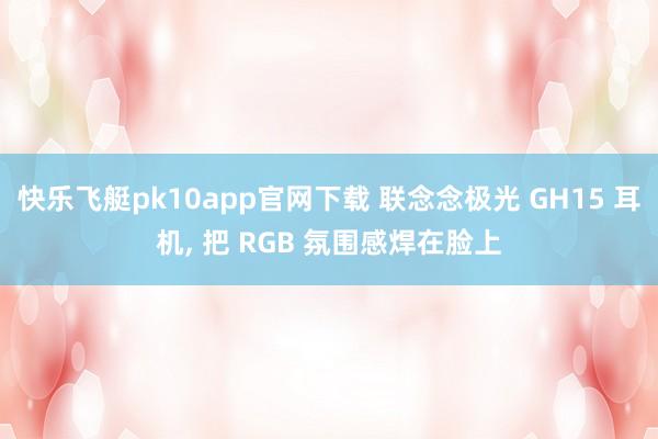 快乐飞艇pk10app官网下载 联念念极光 GH15 耳机， 把 RGB 氛围感焊在脸上