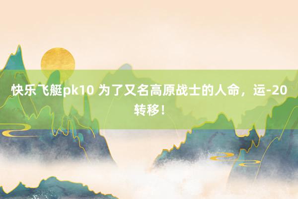快乐飞艇pk10 为了又名高原战士的人命，运-20转移！