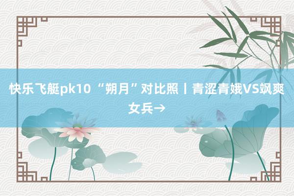 快乐飞艇pk10 “朔月”对比照丨青涩青娥VS飒爽女兵→