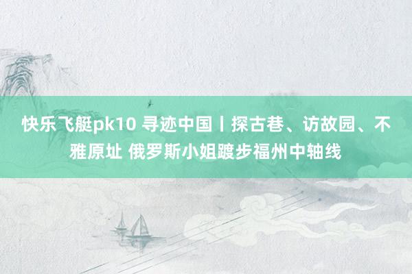 快乐飞艇pk10 寻迹中国丨探古巷、访故园、不雅原址 俄罗斯小姐踱步福州中轴线