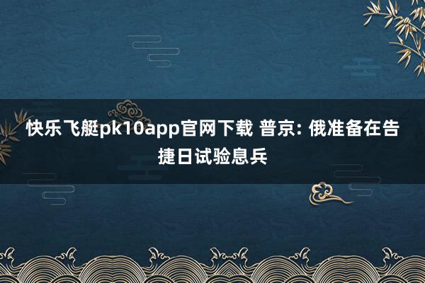 快乐飞艇pk10app官网下载 普京: 俄准备在告捷日试验息兵