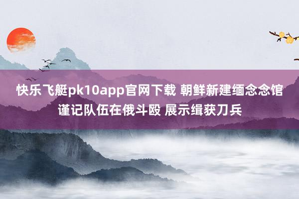 快乐飞艇pk10app官网下载 朝鲜新建缅念念馆谨记队伍在俄斗殴 展示缉获刀兵