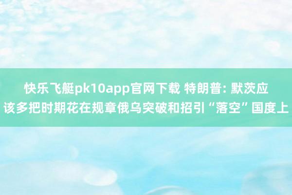快乐飞艇pk10app官网下载 特朗普: 默茨应该多把时期花在规章俄乌突破和招引“落空”国度上