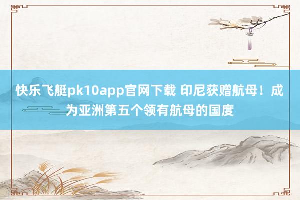 快乐飞艇pk10app官网下载 印尼获赠航母！成为亚洲第五个领有航母的国度