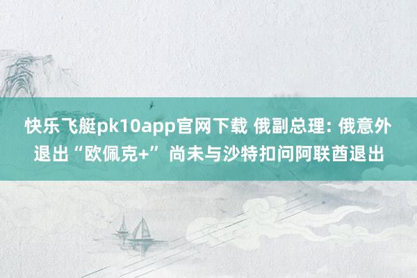 快乐飞艇pk10app官网下载 俄副总理: 俄意外退出“欧佩克+” 尚未与沙特扣问阿联酋退出