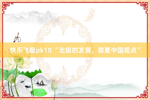 快乐飞艇pk10 “北极的发展，需要中国观点”