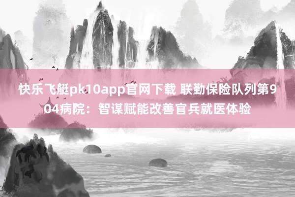 快乐飞艇pk10app官网下载 联勤保险队列第904病院：智谋赋能改善官兵就医体验