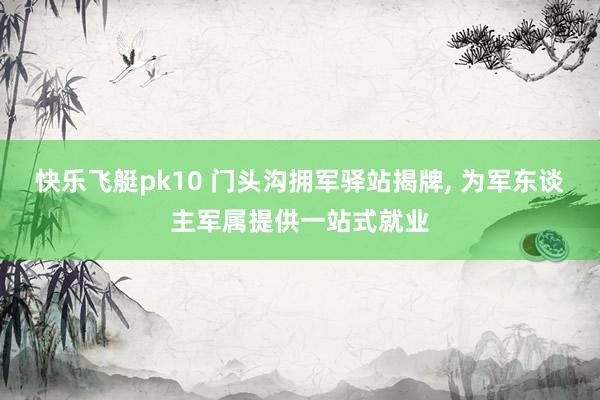 快乐飞艇pk10 门头沟拥军驿站揭牌， 为军东谈主军属提供一站式就业