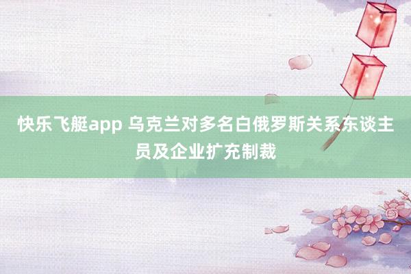 快乐飞艇app 乌克兰对多名白俄罗斯关系东谈主员及企业扩充制裁