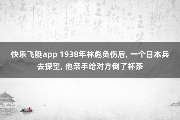 快乐飞艇app 1938年林彪负伤后， 一个日本兵去探望， 他亲手给对方倒了杯茶