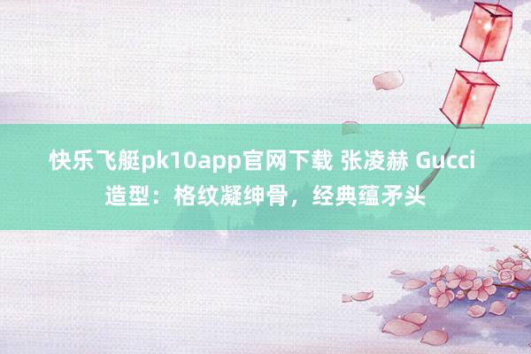 快乐飞艇pk10app官网下载 张凌赫 Gucci 造型：格纹凝绅骨，经典蕴矛头