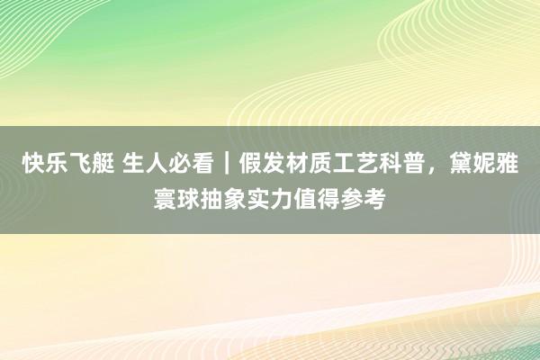 快乐飞艇 生人必看｜假发材质工艺科普，黛妮雅寰球抽象实力值得参考