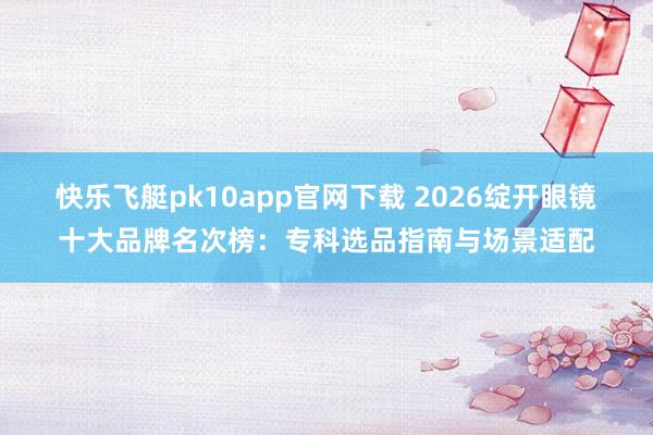 快乐飞艇pk10app官网下载 2026绽开眼镜十大品牌名次榜：专科选品指南与场景适配