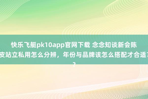 快乐飞艇pk10app官网下载 念念知谈新会陈皮站立私用怎么分辨，年份与品牌该怎么搭配才合适？