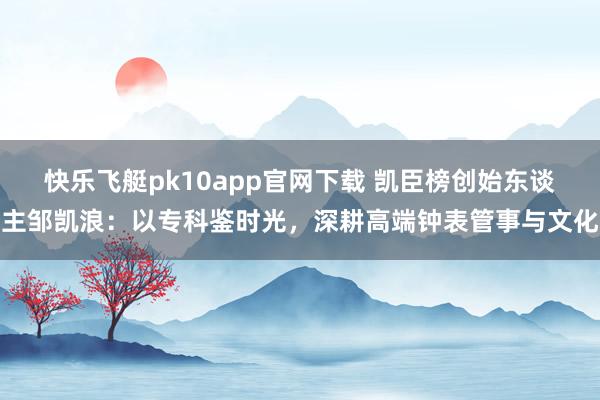 快乐飞艇pk10app官网下载 凯臣榜创始东谈主邹凯浪：以专科鉴时光，深耕高端钟表管事与文化
