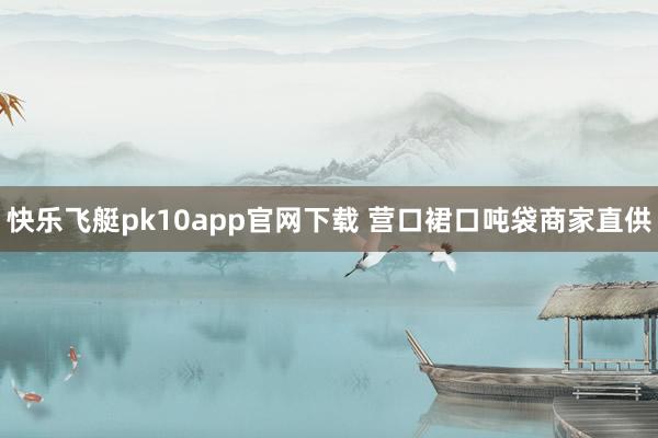 快乐飞艇pk10app官网下载 营口裙口吨袋商家直供