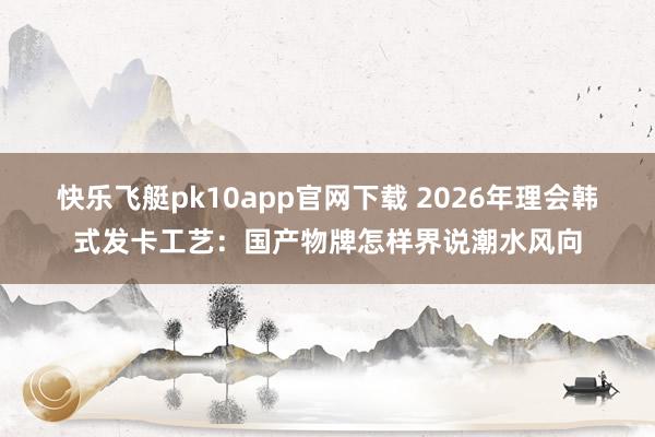 快乐飞艇pk10app官网下载 2026年理会韩式发卡工艺：国产物牌怎样界说潮水风向