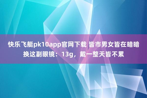 快乐飞艇pk10app官网下载 皆市男女皆在暗暗换这副眼镜：13g，戴一整天皆不累