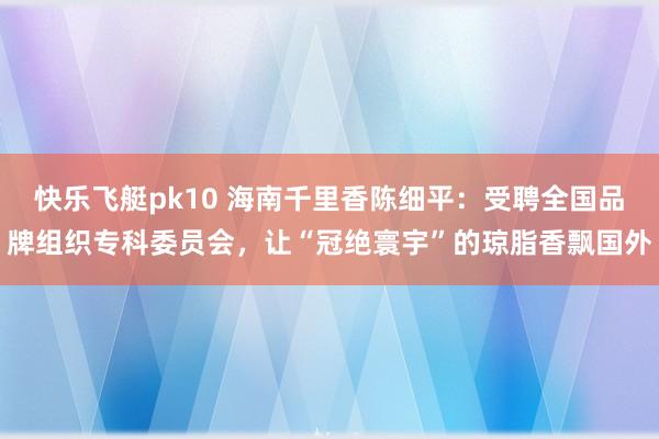 快乐飞艇pk10 海南千里香陈细平：受聘全国品牌组织专科委员会，让“冠绝寰宇”的琼脂香飘国外