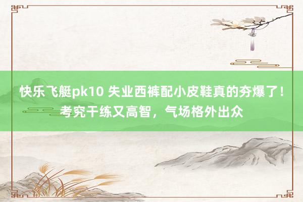 快乐飞艇pk10 失业西裤配小皮鞋真的夯爆了！考究干练又高智，气场格外出众