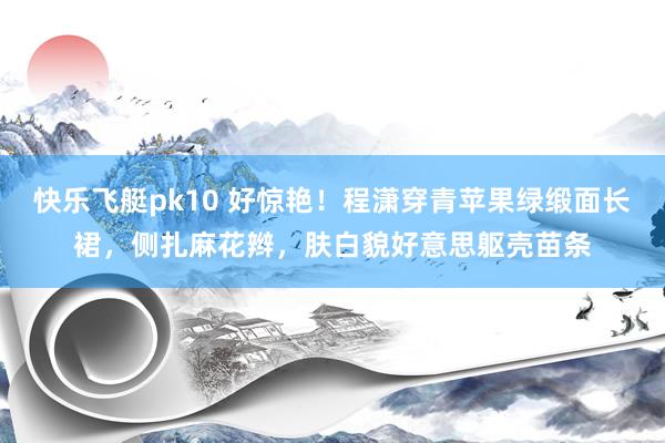 快乐飞艇pk10 好惊艳！程潇穿青苹果绿缎面长裙，侧扎麻花辫，肤白貌好意思躯壳苗条