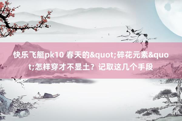 快乐飞艇pk10 春天的"碎花元素"怎样穿才不显土？记取这几个手段