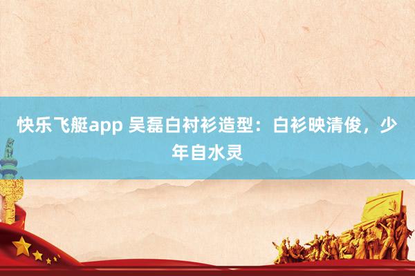 快乐飞艇app 吴磊白衬衫造型：白衫映清俊，少年自水灵
