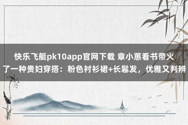快乐飞艇pk10app官网下载 章小蕙看书带火了一种贵妇穿搭：粉色衬衫裙+长鬈发，优雅又判辨