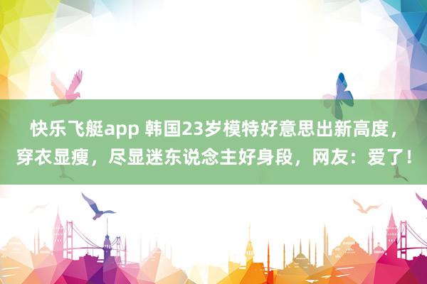 快乐飞艇app 韩国23岁模特好意思出新高度，穿衣显瘦，尽显迷东说念主好身段，网友：爱了！