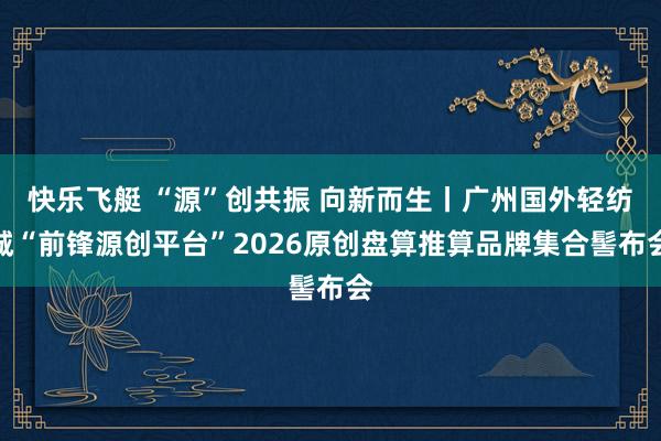 快乐飞艇 “源”创共振 向新而生丨广州国外轻纺城“前锋源创平台”2026原创盘算推算品牌集合髻布会