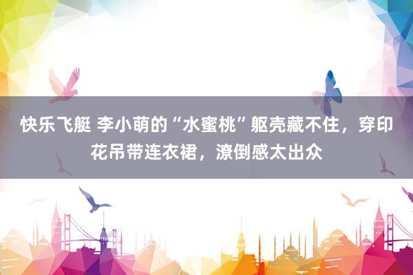 快乐飞艇 李小萌的“水蜜桃”躯壳藏不住，穿印花吊带连衣裙，潦倒感太出众