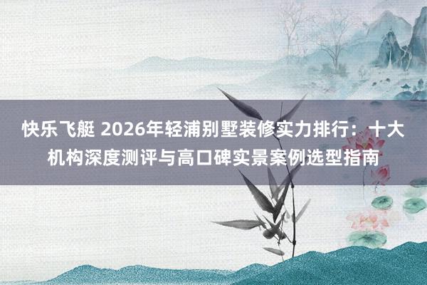 快乐飞艇 2026年轻浦别墅装修实力排行：十大机构深度测评与高口碑实景案例选型指南