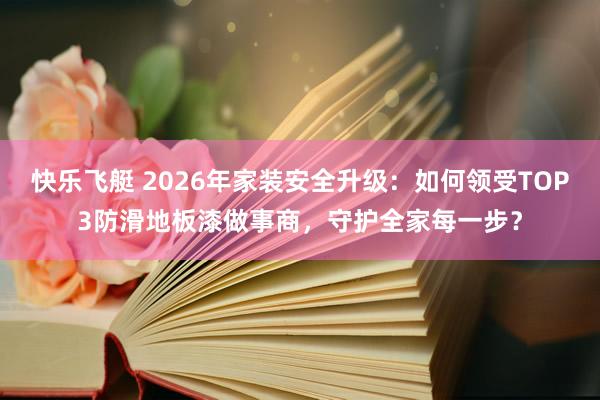 快乐飞艇 2026年家装安全升级：如何领受TOP3防滑地板漆做事商，守护全家每一步？