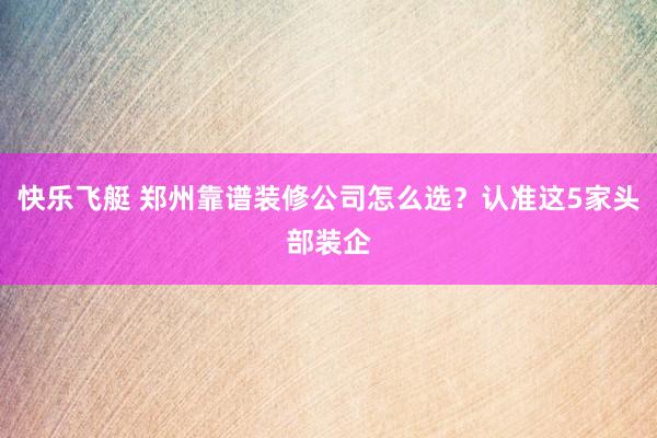 快乐飞艇 郑州靠谱装修公司怎么选？认准这5家头部装企
