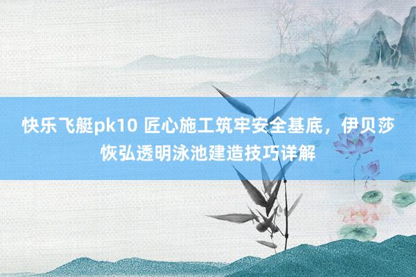 快乐飞艇pk10 匠心施工筑牢安全基底，伊贝莎恢弘透明泳池建造技巧详解
