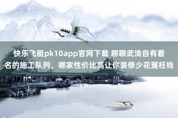 快乐飞艇pk10app官网下载 聊聊武清自有着名的施工队列，哪家性价比高让你装修少花冤枉钱