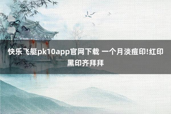 快乐飞艇pk10app官网下载 一个月淡痘印!红印黑印齐拜拜
