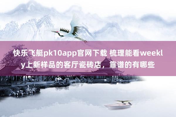 快乐飞艇pk10app官网下载 梳理能看weekly上新样品的客厅瓷砖店，靠谱的有哪些