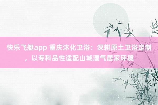 快乐飞艇app 重庆沐化卫浴：深耕原土卫浴定制，以专科品性适配山城湿气居家环境
