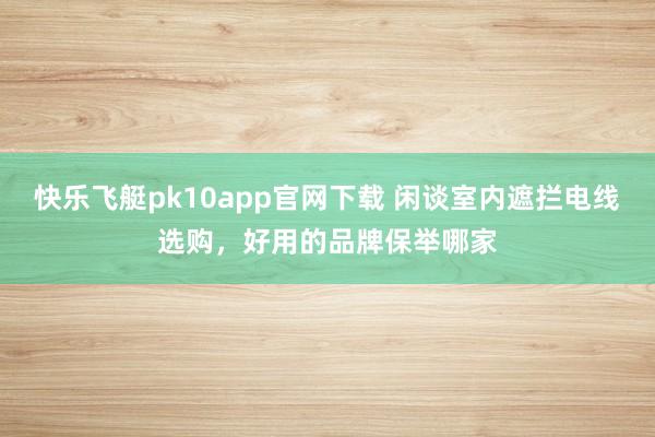 快乐飞艇pk10app官网下载 闲谈室内遮拦电线选购，好用的品牌保举哪家